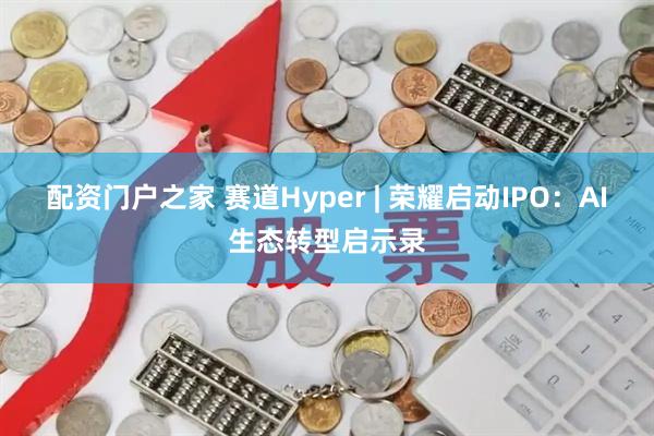 配资门户之家 赛道Hyper | 荣耀启动IPO：AI生态转型启示录
