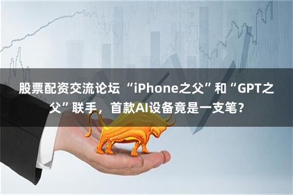 股票配资交流论坛 “iPhone之父”和“GPT之父”联手，首款AI设备竟是一支笔？