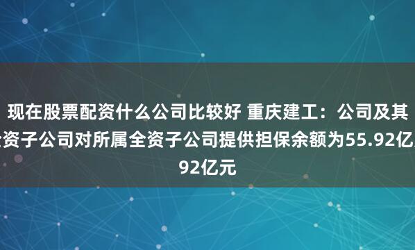 现在股票配资什么公司比较好 重庆建工：公司及其全资子公司对所属全资子公司提供担保余额为55.92亿元