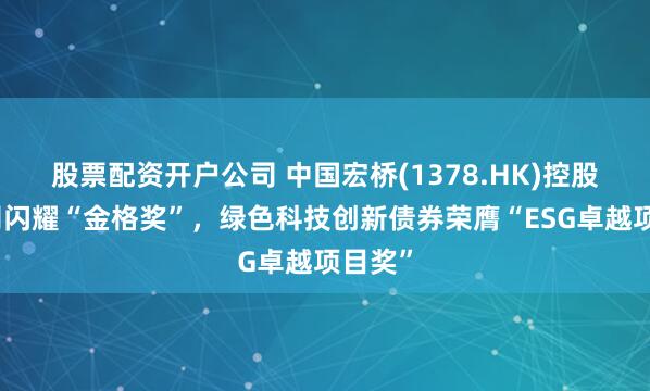股票配资开户公司 中国宏桥(1378.HK)控股子公司闪耀“金格奖”，绿色科技创新债券荣膺“ESG卓越项目奖”
