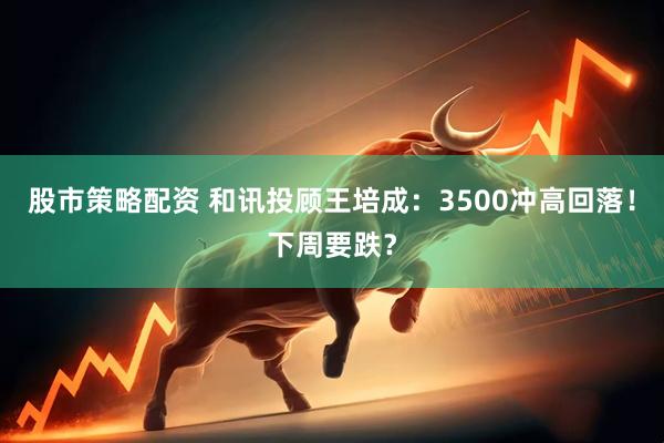 股市策略配资 和讯投顾王培成：3500冲高回落！下周要跌？