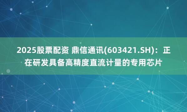 2025股票配资 鼎信通讯(603421.SH)：正在研发具备高精度直流计量的专用芯片