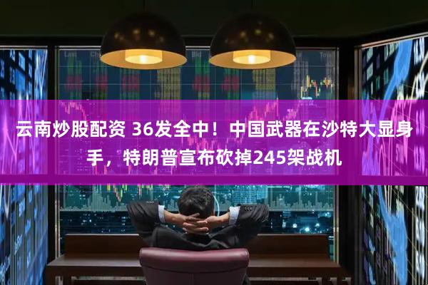 云南炒股配资 36发全中！中国武器在沙特大显身手，特朗普宣布砍掉245架战机