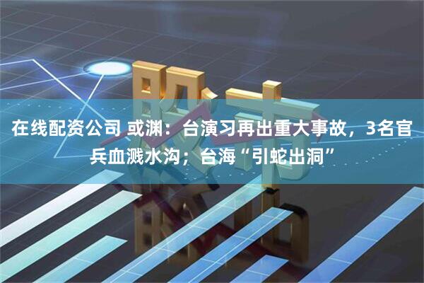 在线配资公司 或渊：台演习再出重大事故，3名官兵血溅水沟；台海“引蛇出洞”