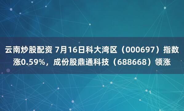 云南炒股配资 7月16日科大湾区（000697）指数涨0.59%，成份股鼎通科技（688668）领涨