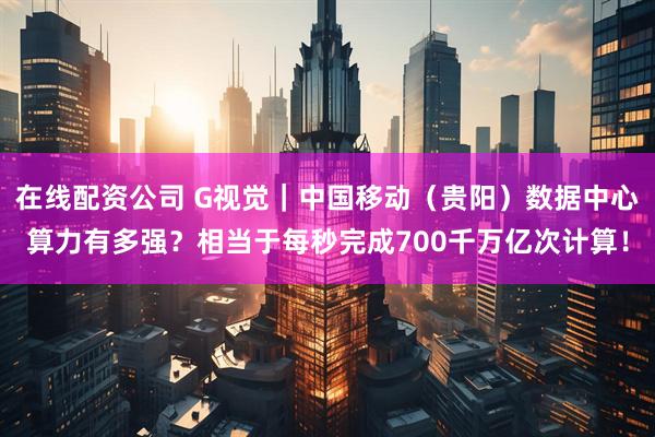 在线配资公司 G视觉｜中国移动（贵阳）数据中心算力有多强？相当于每秒完成700千万亿次计算！