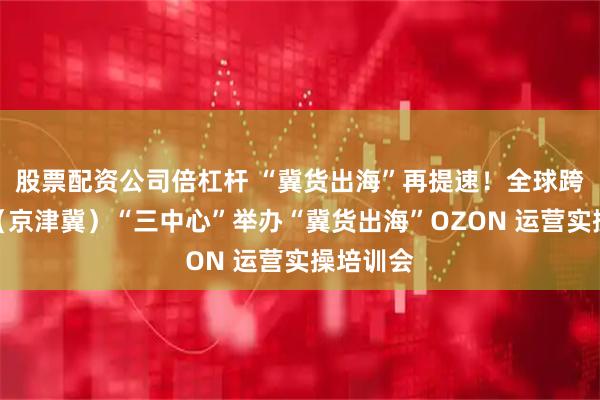 股票配资公司倍杠杆 “冀货出海”再提速！全球跨境电商（京津冀）“三中心”举办“冀货出海”OZON 运营实操培训会