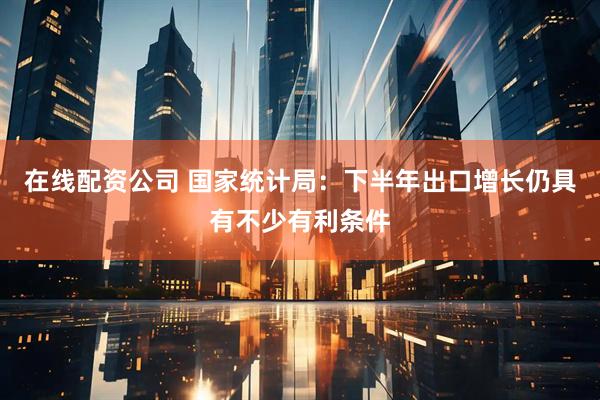 在线配资公司 国家统计局：下半年出口增长仍具有不少有利条件