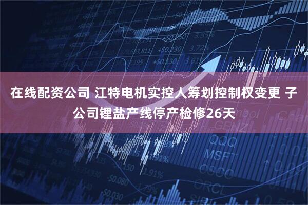 在线配资公司 江特电机实控人筹划控制权变更 子公司锂盐产线停产检修26天
