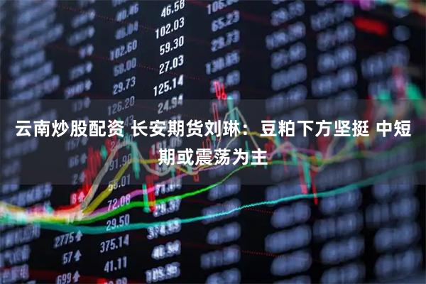 云南炒股配资 长安期货刘琳：豆粕下方坚挺 中短期或震荡为主