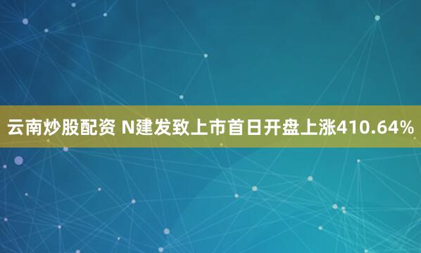 云南炒股配资 N建发致上市首日开盘上涨410.64%