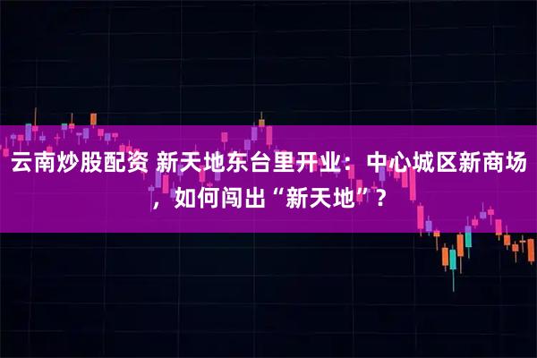 云南炒股配资 新天地东台里开业：中心城区新商场，如何闯出“新天地”？