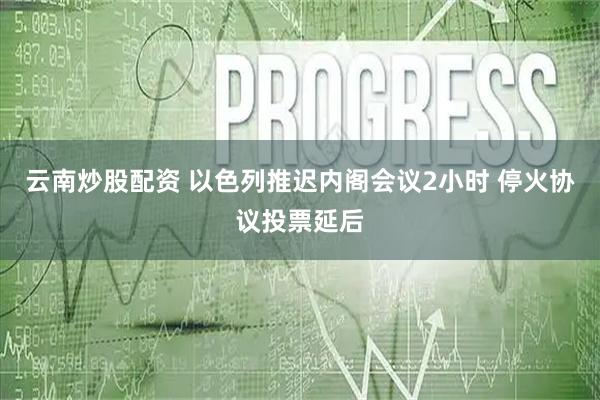 云南炒股配资 以色列推迟内阁会议2小时 停火协议投票延后
