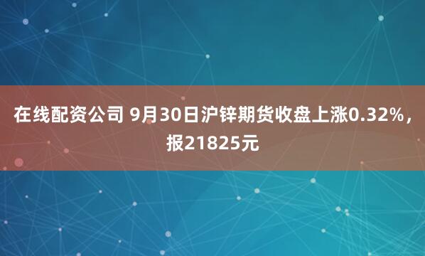 在线配资公司 9月30日沪锌期货收盘上涨0.32%，报21825元