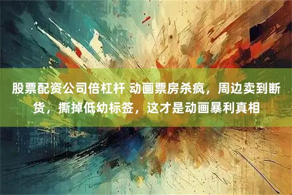 股票配资公司倍杠杆 动画票房杀疯，周边卖到断货，撕掉低幼标签，这才是动画暴利真相