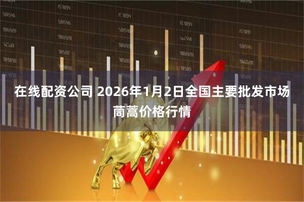 在线配资公司 2026年1月2日全国主要批发市场茼蒿价格行情