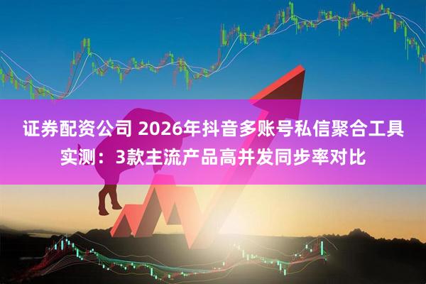 证券配资公司 2026年抖音多账号私信聚合工具实测：3款主流产品高并发同步率对比