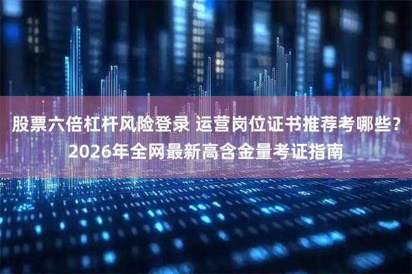 股票六倍杠杆风险登录 运营岗位证书推荐考哪些？2026年全网最新高含金量考证指南