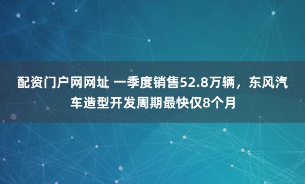 配资门户网网址 一季度销售52.8万辆，东风汽车造型开发周期最快仅8个月