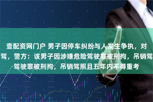 壹配资网门户 男子因停车纠纷与人发生争执，对方果断举报其涉嫌酒驾，警方：该男子因涉嫌危险驾驶罪被刑拘，吊销驾照且五年内不得重考