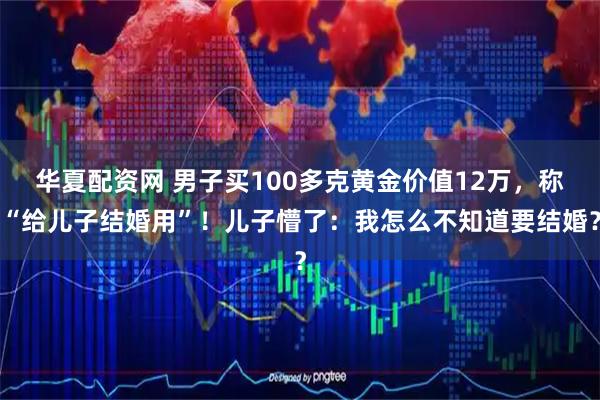 华夏配资网 男子买100多克黄金价值12万，称“给儿子结婚用”！儿子懵了：我怎么不知道要结婚？